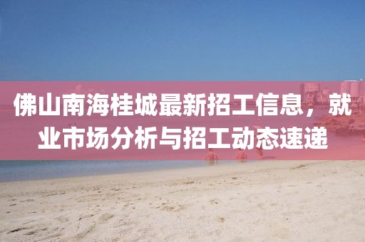 佛山南海桂城最新招工信息，就业市场分析与招工动态速递