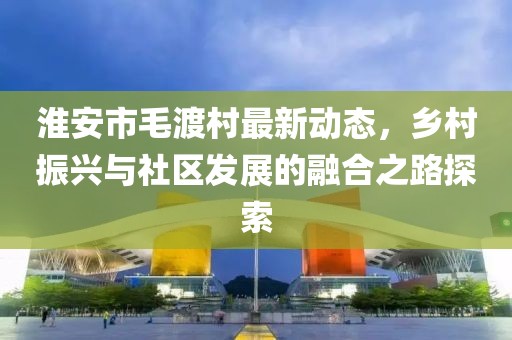 淮安市毛渡村最新动态，乡村振兴与社区发展的融合之路探索