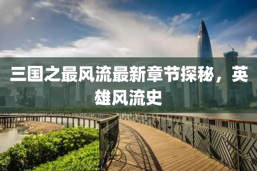 三国之最风流最新章节探秘，英雄风流史