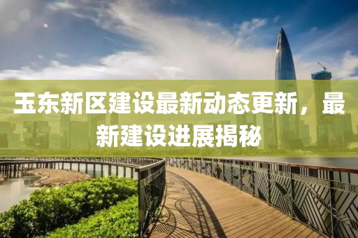 玉东新区建设最新动态更新，最新建设进展揭秘