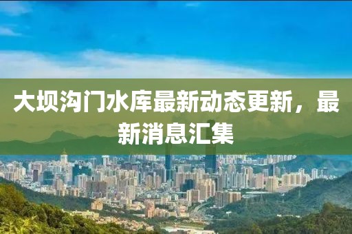 大坝沟门水库最新动态更新，最新消息汇集