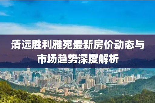 清远胜利雅苑最新房价动态与市场趋势深度解析