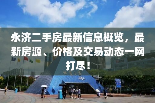 永济二手房最新信息概览，最新房源、价格及交易动态一网打尽！