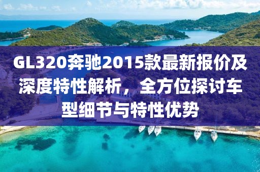 GL320奔驰2015款最新报价及深度特性解析，全方位探讨车型细节与特性优势