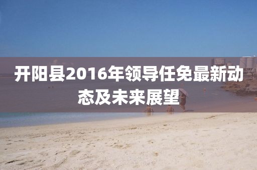 开阳县2016年领导任免最新动态及未来展望
