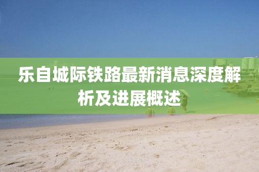 乐自城际铁路最新消息深度解析及进展概述