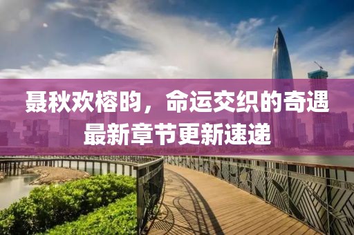 聂秋欢榕昀，命运交织的奇遇最新章节更新速递