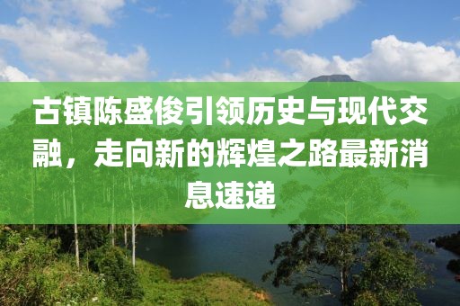 古镇陈盛俊引领历史与现代交融，走向新的辉煌之路最新消息速递