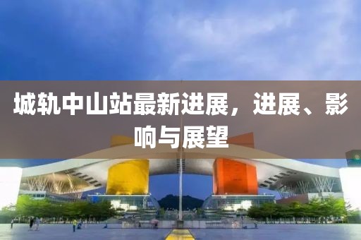 城轨中山站最新进展，进展、影响与展望
