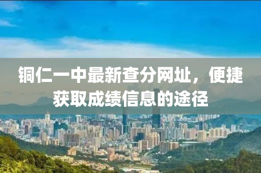 铜仁一中最新查分网址，便捷获取成绩信息的途径