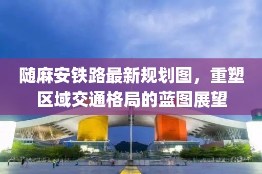 随麻安铁路最新规划图，重塑区域交通格局的蓝图展望