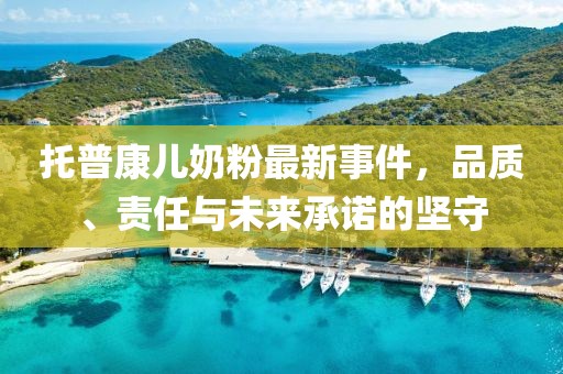 托普康儿奶粉最新事件，品质、责任与未来承诺的坚守
