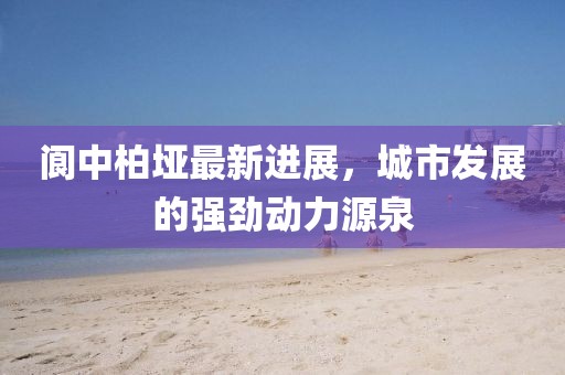 阆中柏垭最新进展，城市发展的强劲动力源泉