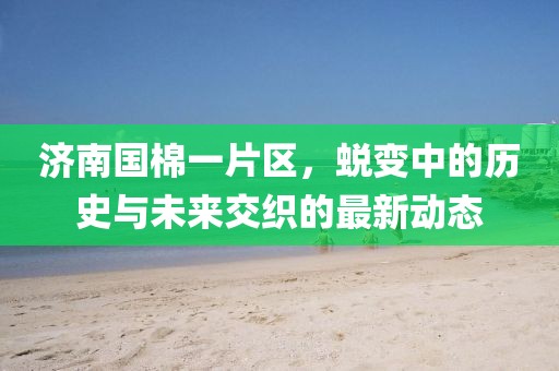 济南国棉一片区，蜕变中的历史与未来交织的最新动态