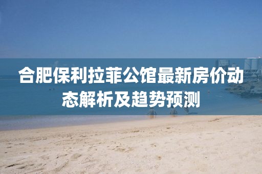 合肥保利拉菲公馆最新房价动态解析及趋势预测