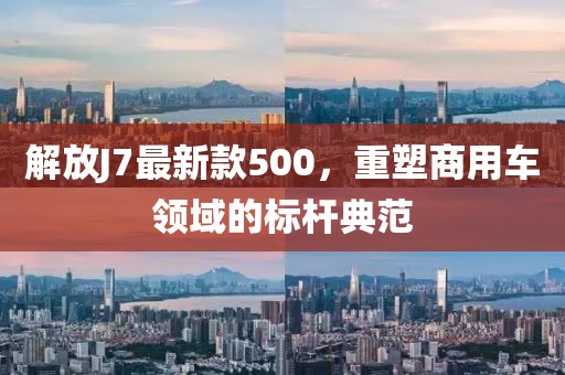 解放J7最新款500，重塑商用车领域的标杆典范