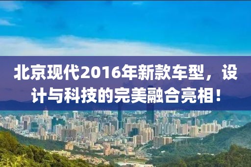 北京现代2016年新款车型，设计与科技的完美融合亮相！