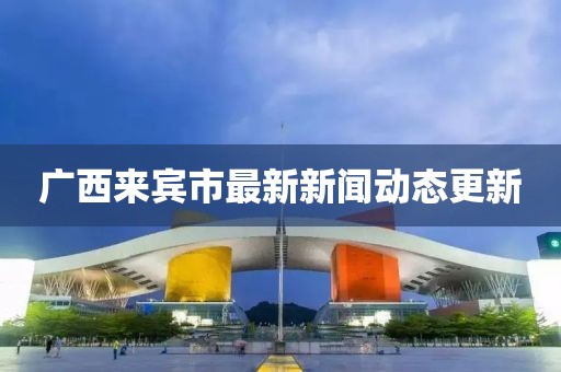 广西来宾市最新新闻动态更新