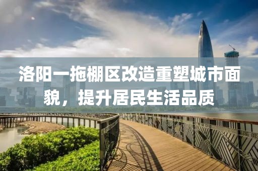 洛阳一拖棚区改造重塑城市面貌，提升居民生活品质