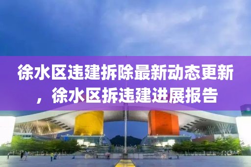徐水区违建拆除最新动态更新，徐水区拆违建进展报告