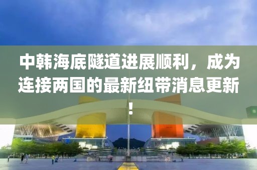 中韩海底隧道进展顺利，成为连接两国的最新纽带消息更新！