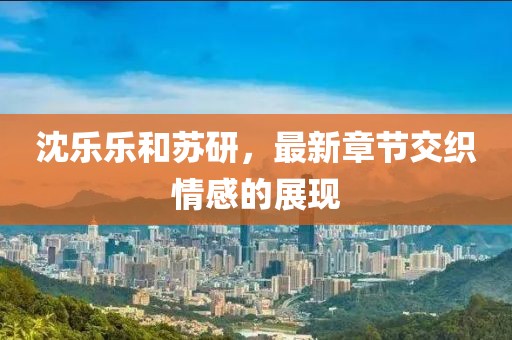 沈乐乐和苏研，最新章节交织情感的展现