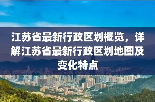 江苏省最新行政区划概览，详解江苏省最新行政区划地图及变化特点