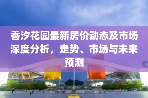 香汐花园最新房价动态及市场深度分析，走势、市场与未来预测