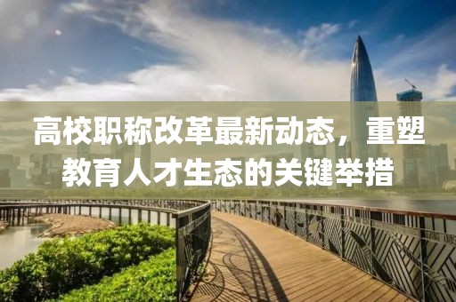 高校职称改革最新动态，重塑教育人才生态的关键举措