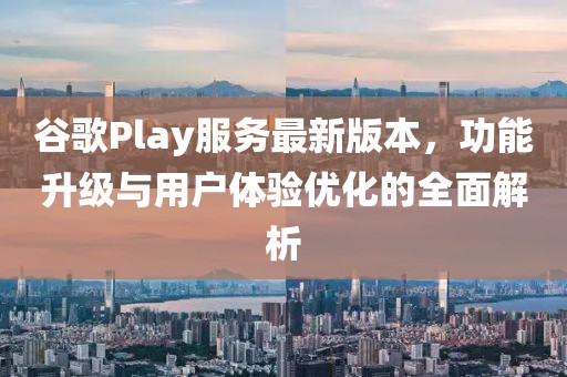 谷歌Play服务最新版本，功能升级与用户体验优化的全面解析