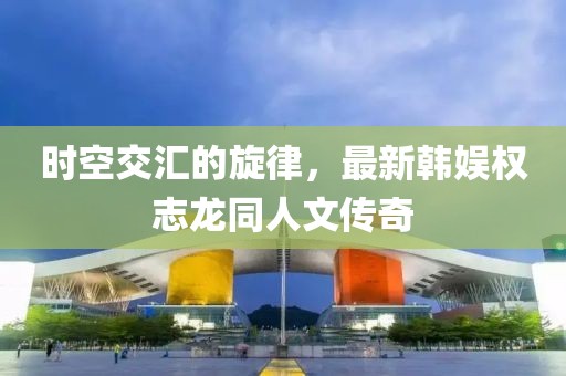 时空交汇的旋律，最新韩娱权志龙同人文传奇