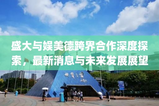 盛大与娱美德跨界合作深度探索，最新消息与未来发展展望