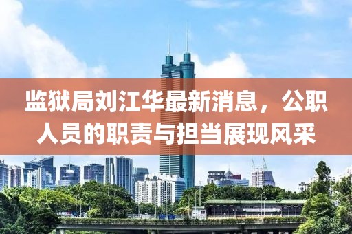 监狱局刘江华最新消息，公职人员的职责与担当展现风采