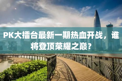 PK大擂台最新一期热血开战，谁将登顶荣耀之巅？