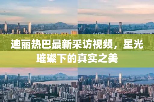 迪丽热巴最新采访视频，星光璀璨下的真实之美