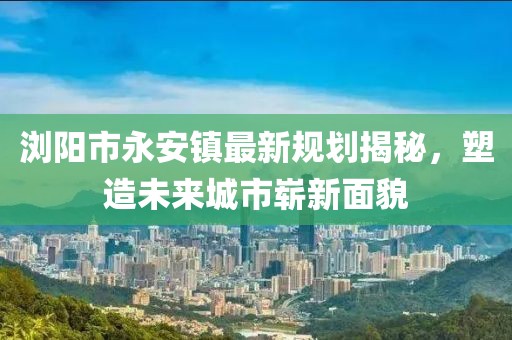 浏阳市永安镇最新规划揭秘，塑造未来城市崭新面貌