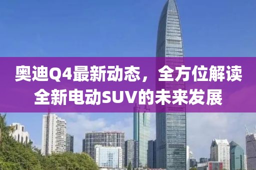奥迪Q4最新动态，全方位解读全新电动SUV的未来发展