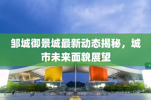 邹城御景城最新动态揭秘，城市未来面貌展望