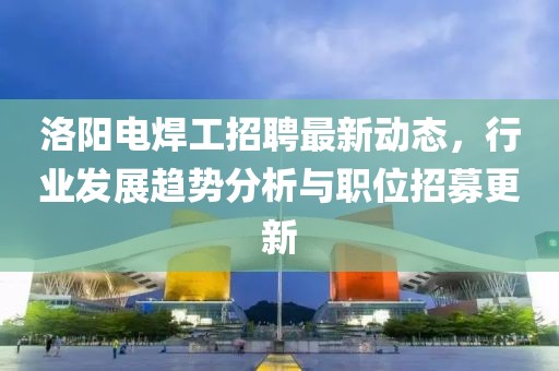 洛阳电焊工招聘最新动态，行业发展趋势分析与职位招募更新