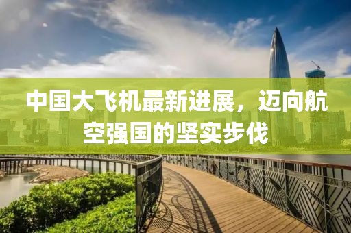 中国大飞机最新进展，迈向航空强国的坚实步伐
