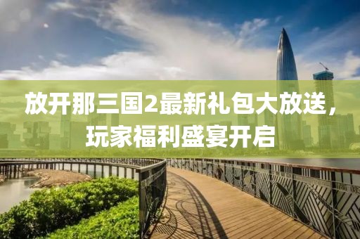 放开那三国2最新礼包大放送，玩家福利盛宴开启