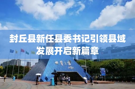 封丘县新任县委书记引领县域发展开启新篇章