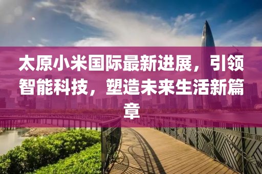 太原小米国际最新进展，引领智能科技，塑造未来生活新篇章