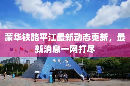 蒙华铁路平江最新动态更新，最新消息一网打尽