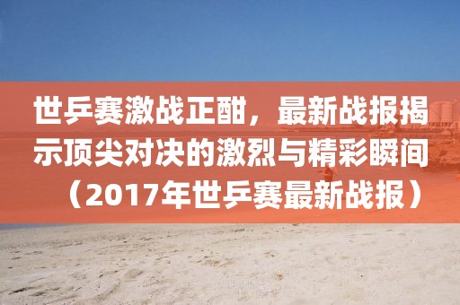 世乒赛激战正酣，最新战报揭示顶尖对决的激烈与精彩瞬间（2017年世乒赛最新战报）