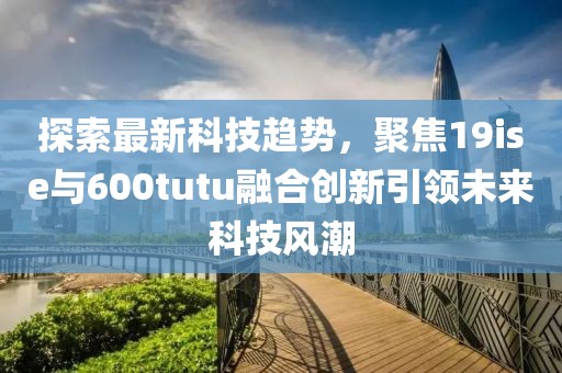 探索最新科技趋势，聚焦19ise与600tutu融合创新引领未来科技风潮