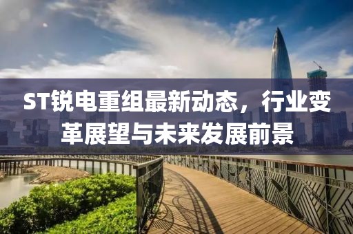 ST锐电重组最新动态，行业变革展望与未来发展前景