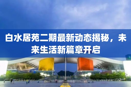 白水居苑二期最新动态揭秘，未来生活新篇章开启