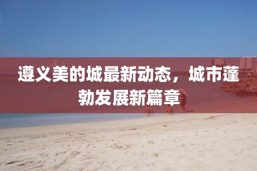 遵义美的城最新动态，城市蓬勃发展新篇章