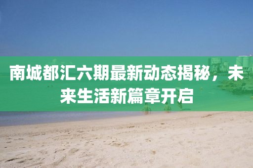 南城都汇六期最新动态揭秘，未来生活新篇章开启